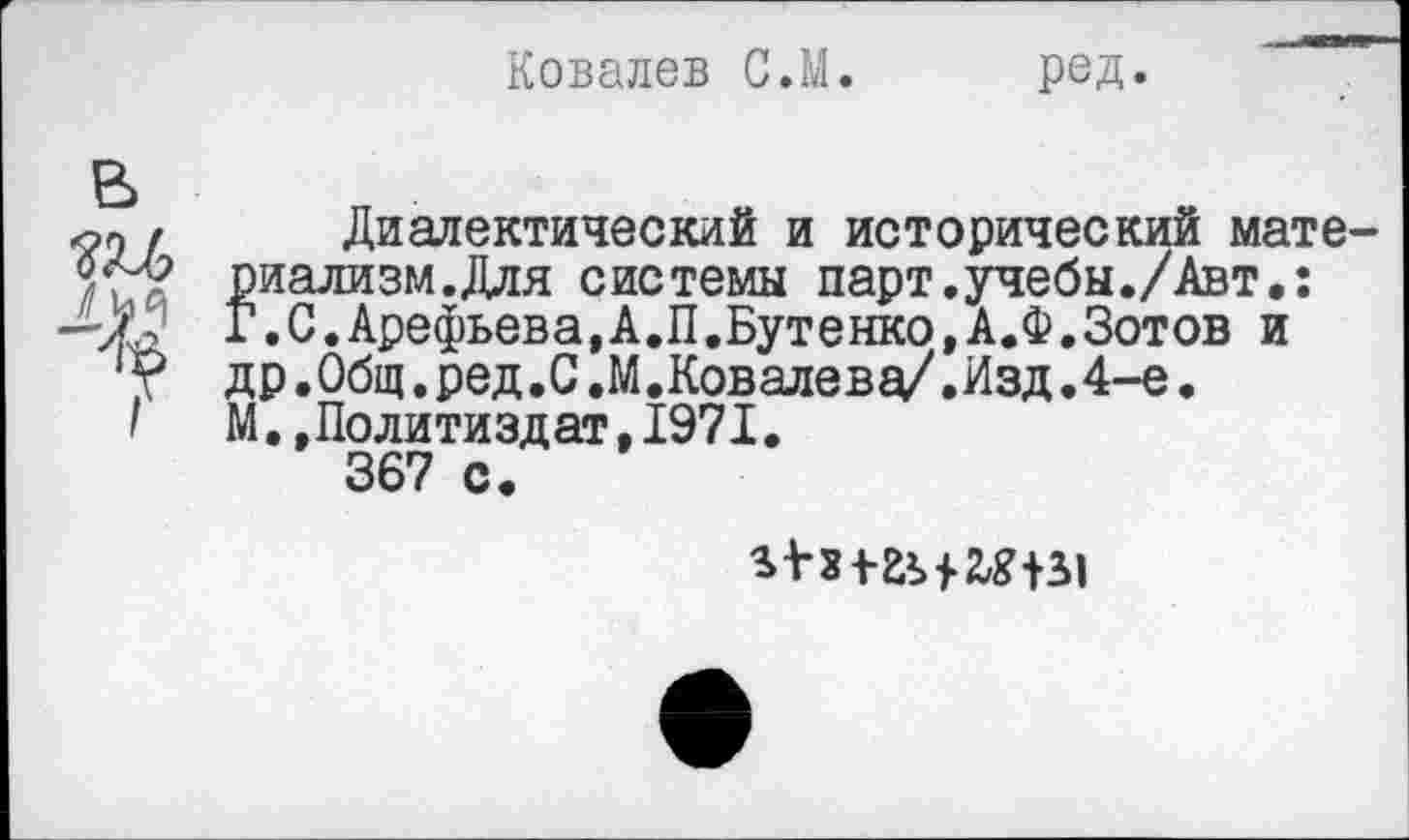 ﻿Ковалев С.М. ред.
Диалектический и исторический материализм. Для системы парт.учебы./Авт.: г.С.Арефьева,А.П.Бутенко,А.Ф.Зотов и др.0бщ.ред.С.М.Ковалева/.Изд.4-е. М..Политиздат,1971.
367 с.